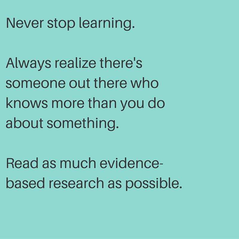 Never stop learning. Always realize there's someone out there who knows more than you do about something. Read as much evidence-based research as possible.