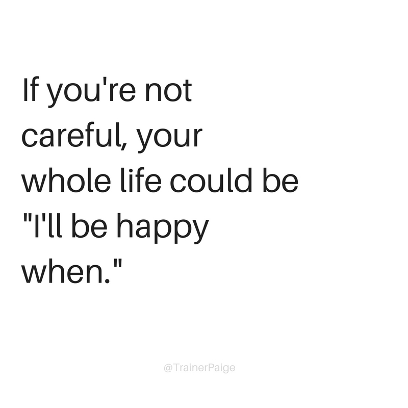 If you're not careful, your whole life could be -I'll be happy when.-